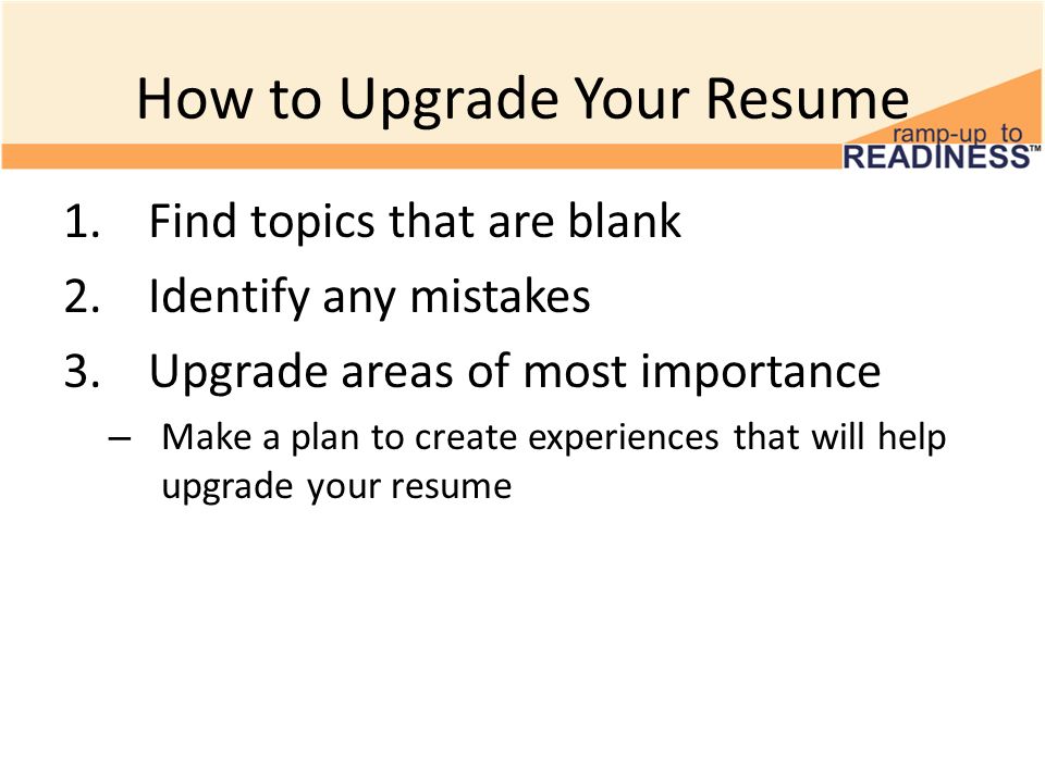 How to Upgrade Your Resume 1.Find topics that are blank 2.Identify any mistakes 3.Upgrade areas of most importance – Make a plan to create experiences that will help upgrade your resume