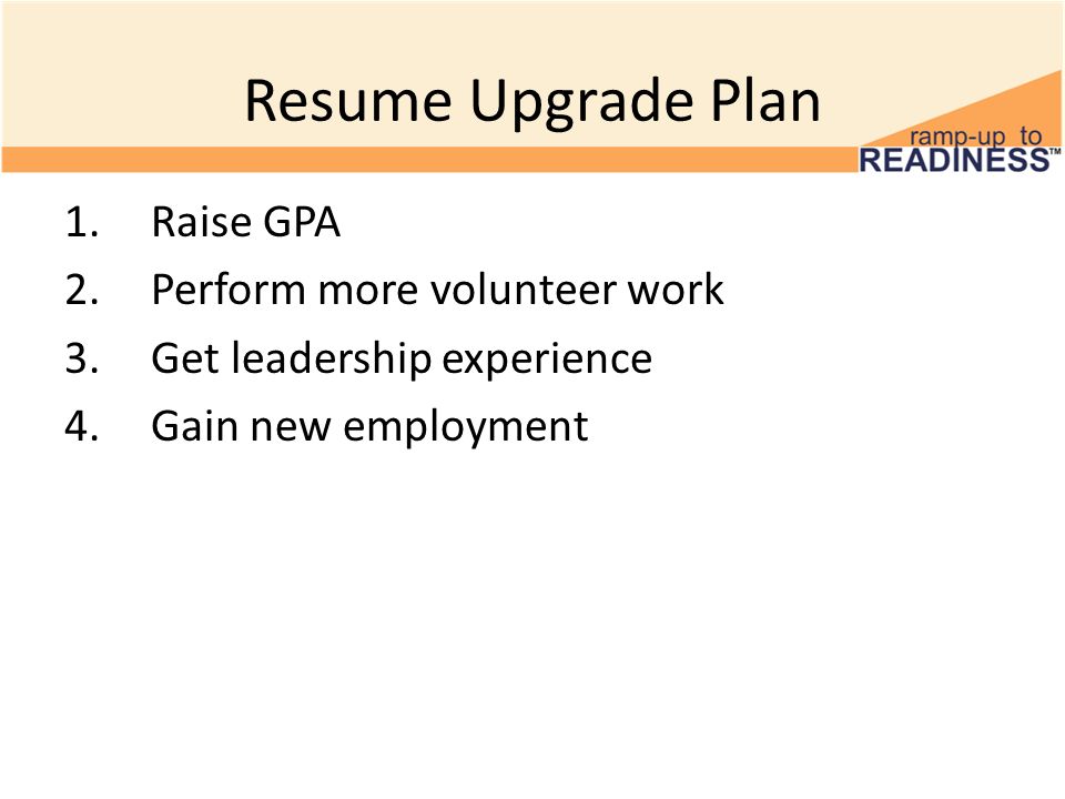 Resume Upgrade Plan 1.Raise GPA 2.Perform more volunteer work 3.Get leadership experience 4.Gain new employment