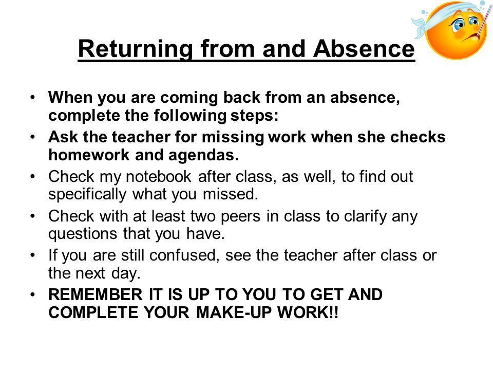 Returning from and Absence When you are coming back from an absence, complete the following steps: Ask the teacher for missing work when she checks homework and agendas.