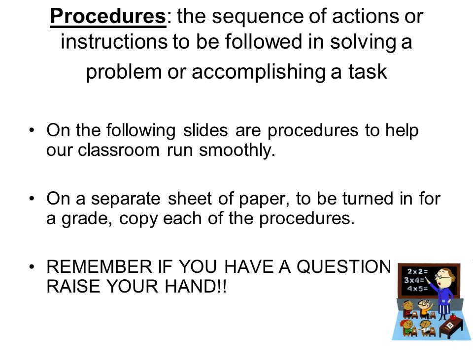 Procedures: the sequence of actions or instructions to be followed in solving a problem or accomplishing a task On the following slides are procedures to help our classroom run smoothly.