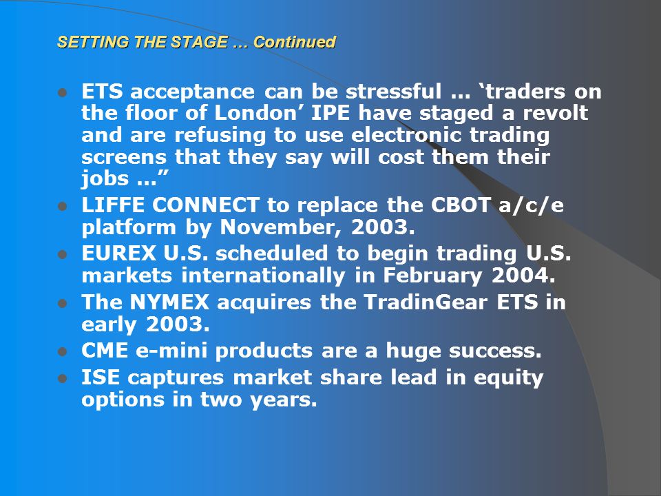 SETTING THE STAGE … Continued ETS acceptance can be stressful … ‘traders on the floor of London’ IPE have staged a revolt and are refusing to use electronic trading screens that they say will cost them their jobs … LIFFE CONNECT to replace the CBOT a/c/e platform by November, 2003.