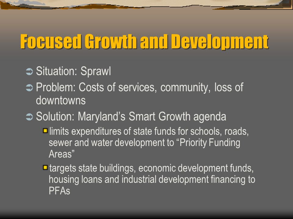 Focused Growth and Development  Situation: Sprawl  Problem: Costs of services, community, loss of downtowns  Solution: Maryland’s Smart Growth agenda limits expenditures of state funds for schools, roads, sewer and water development to Priority Funding Areas targets state buildings, economic development funds, housing loans and industrial development financing to PFAs