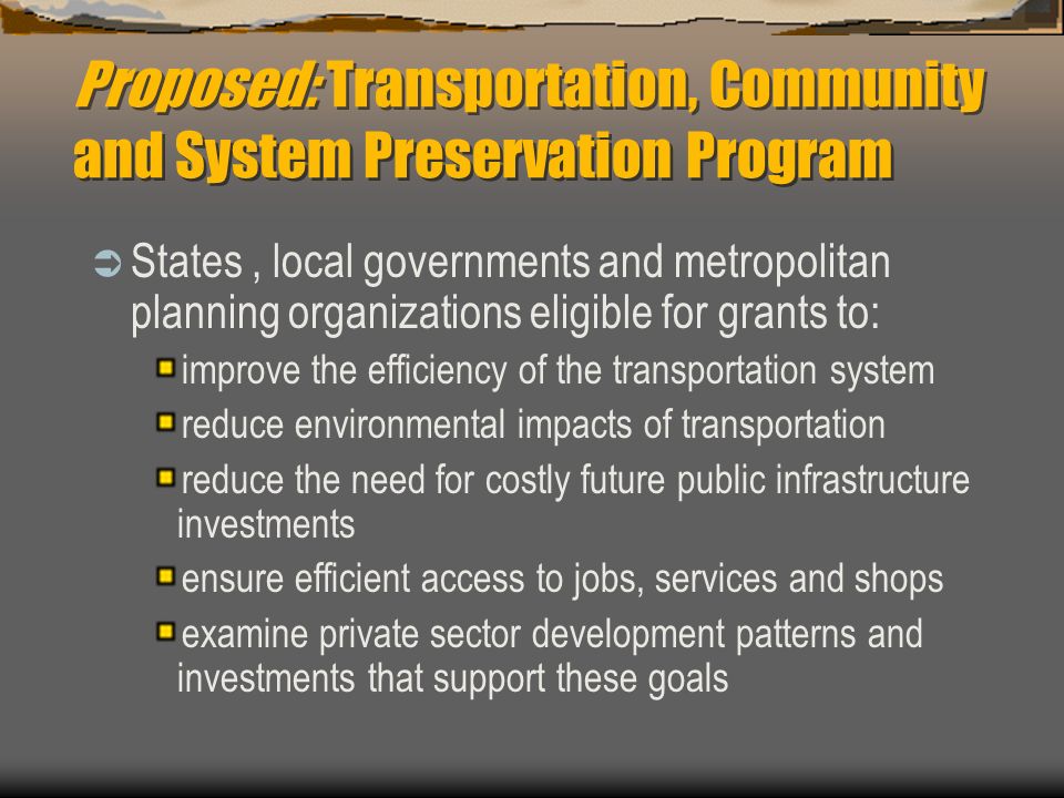 Proposed: Transportation, Community and System Preservation Program  States, local governments and metropolitan planning organizations eligible for grants to: improve the efficiency of the transportation system reduce environmental impacts of transportation reduce the need for costly future public infrastructure investments ensure efficient access to jobs, services and shops examine private sector development patterns and investments that support these goals