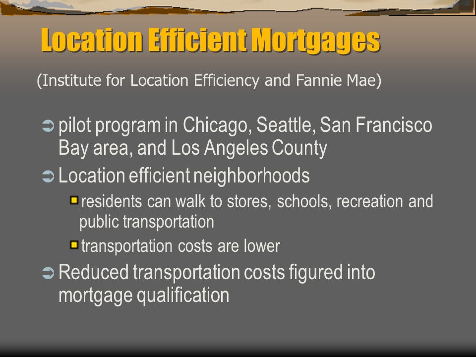 Location Efficient Mortgages  pilot program in Chicago, Seattle, San Francisco Bay area, and Los Angeles County  Location efficient neighborhoods residents can walk to stores, schools, recreation and public transportation transportation costs are lower  Reduced transportation costs figured into mortgage qualification (Institute for Location Efficiency and Fannie Mae)