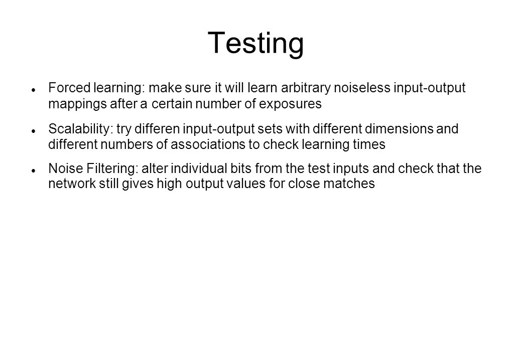 Testing Forced learning: make sure it will learn arbitrary noiseless input-output mappings after a certain number of exposures Scalability: try differen input-output sets with different dimensions and different numbers of associations to check learning times Noise Filtering: alter individual bits from the test inputs and check that the network still gives high output values for close matches