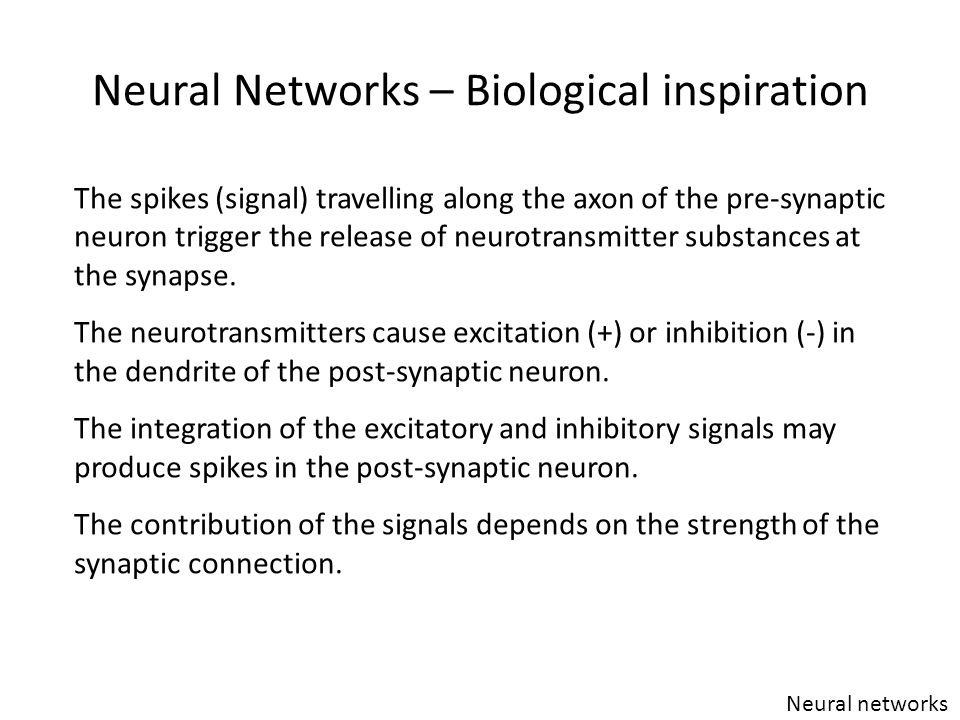 Neural Networks – Biological inspiration Neural networks The spikes (signal) travelling along the axon of the pre-synaptic neuron trigger the release of neurotransmitter substances at the synapse.