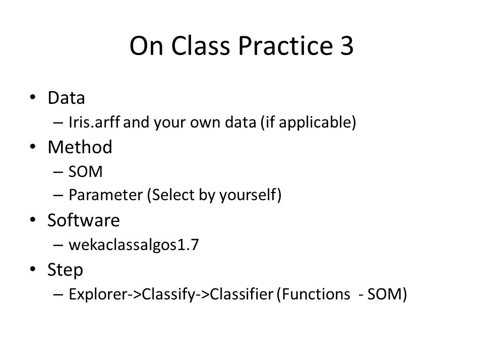 On Class Practice 3 Data – Iris.arff and your own data (if applicable) Method – SOM – Parameter (Select by yourself) Software – wekaclassalgos1.7 Step – Explorer->Classify->Classifier (Functions - SOM)