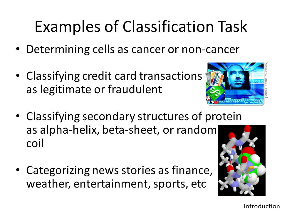 Examples of Classification Task Determining cells as cancer or non-cancer Classifying credit card transactions as legitimate or fraudulent Classifying secondary structures of protein as alpha-helix, beta-sheet, or random coil Categorizing news stories as finance, weather, entertainment, sports, etc Introduction