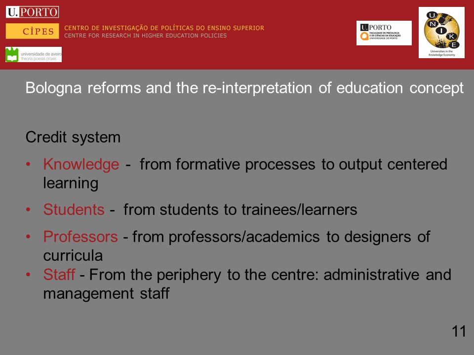 Bologna reforms and the re-interpretation of education concept Credit system Knowledge - from formative processes to output centered learning Students - from students to trainees/learners Professors - from professors/academics to designers of curricula Staff - From the periphery to the centre: administrative and management staff 11