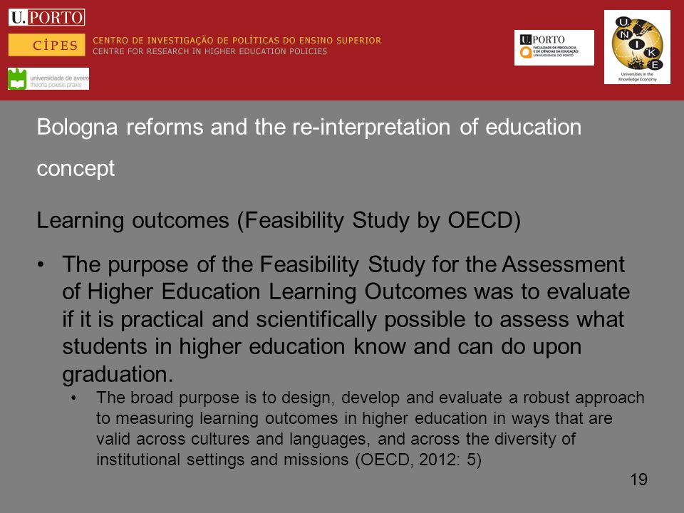 Bologna reforms and the re-interpretation of education concept Learning outcomes (Feasibility Study by OECD) The purpose of the Feasibility Study for the Assessment of Higher Education Learning Outcomes was to evaluate if it is practical and scientifically possible to assess what students in higher education know and can do upon graduation.