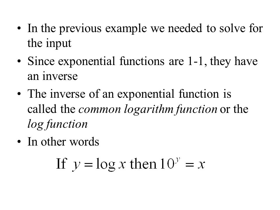 In the previous example we needed to solve for the input Since exponential functions are 1-1, they have an inverse The inverse of an exponential function is called the common logarithm function or the log function In other words