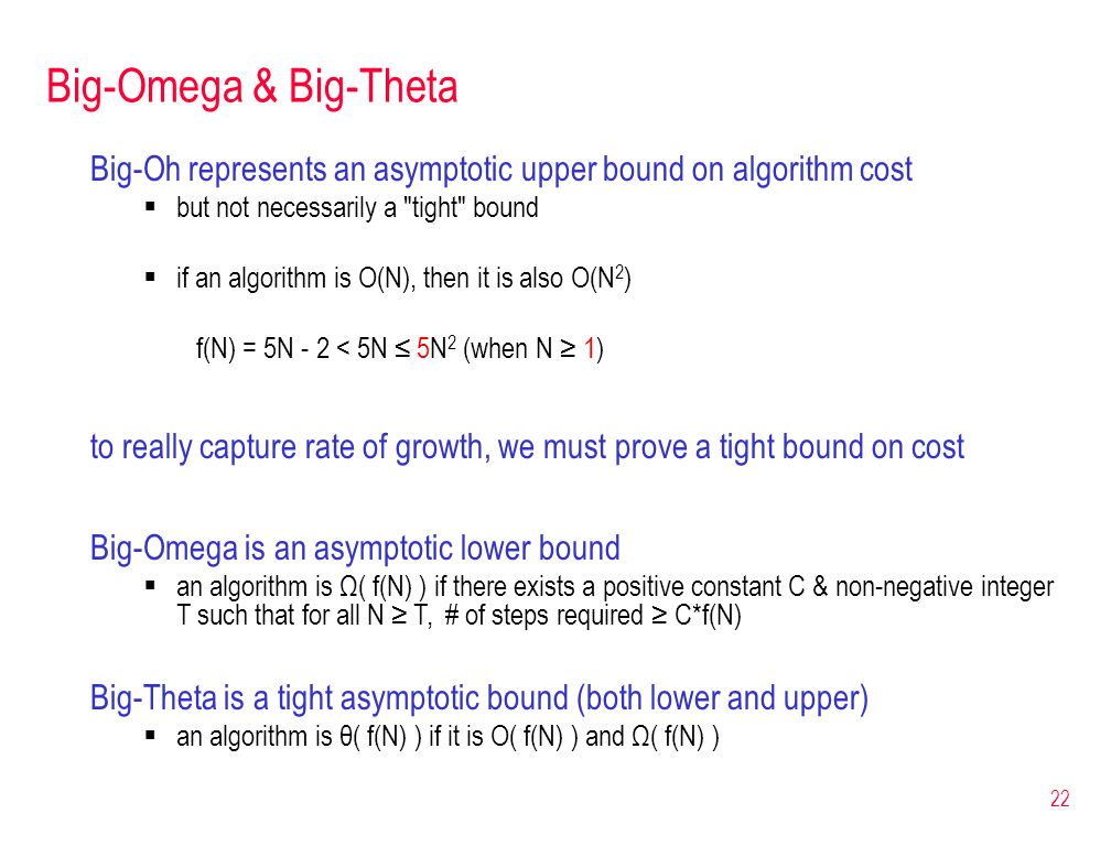 Big-Omega & Big-Theta Big-Oh represents an asymptotic upper bound on algorithm cost  but not necessarily a tight bound  if an algorithm is O(N), then it is also O(N 2 ) f(N) = 5N - 2 < 5N ≤ 5N 2 (when N ≥ 1) to really capture rate of growth, we must prove a tight bound on cost 22 Big-Omega is an asymptotic lower bound  an algorithm is Ω( f(N) ) if there exists a positive constant C & non-negative integer T such that for all N ≥ T, # of steps required ≥ C*f(N) Big-Theta is a tight asymptotic bound (both lower and upper)  an algorithm is θ( f(N) ) if it is O( f(N) ) and Ω( f(N) )