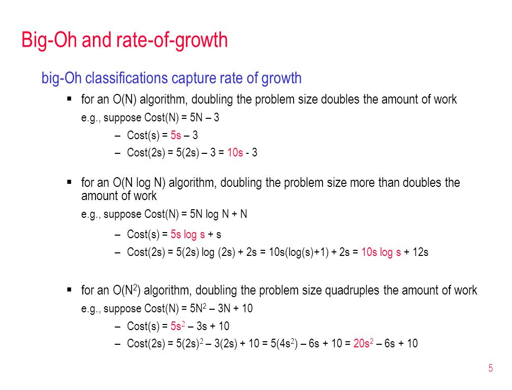 5 Big-Oh and rate-of-growth big-Oh classifications capture rate of growth  for an O(N) algorithm, doubling the problem size doubles the amount of work e.g., suppose Cost(N) = 5N – 3 –Cost(s) = 5s – 3 –Cost(2s) = 5(2s) – 3 = 10s - 3  for an O(N log N) algorithm, doubling the problem size more than doubles the amount of work e.g., suppose Cost(N) = 5N log N + N –Cost(s) = 5s log s + s –Cost(2s) = 5(2s) log (2s) + 2s = 10s(log(s)+1) + 2s = 10s log s + 12s  for an O(N 2 ) algorithm, doubling the problem size quadruples the amount of work e.g., suppose Cost(N) = 5N 2 – 3N + 10 –Cost(s) = 5s 2 – 3s + 10 –Cost(2s) = 5(2s) 2 – 3(2s) + 10 = 5(4s 2 ) – 6s + 10 = 20s 2 – 6s + 10