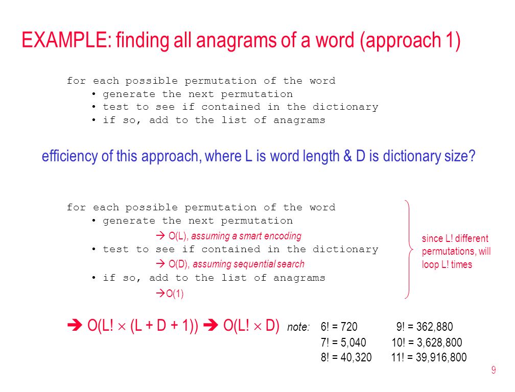 9 EXAMPLE: finding all anagrams of a word (approach 1) for each possible permutation of the word generate the next permutation test to see if contained in the dictionary if so, add to the list of anagrams efficiency of this approach, where L is word length & D is dictionary size.