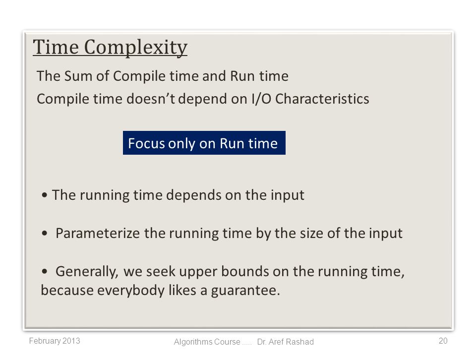 The Sum of Compile time and Run time Compile time doesn’t depend on I/O Characteristics February Time Complexity The running time depends on the input Parameterize the running time by the size of the input Generally, we seek upper bounds on the running time, because everybody likes a guarantee.