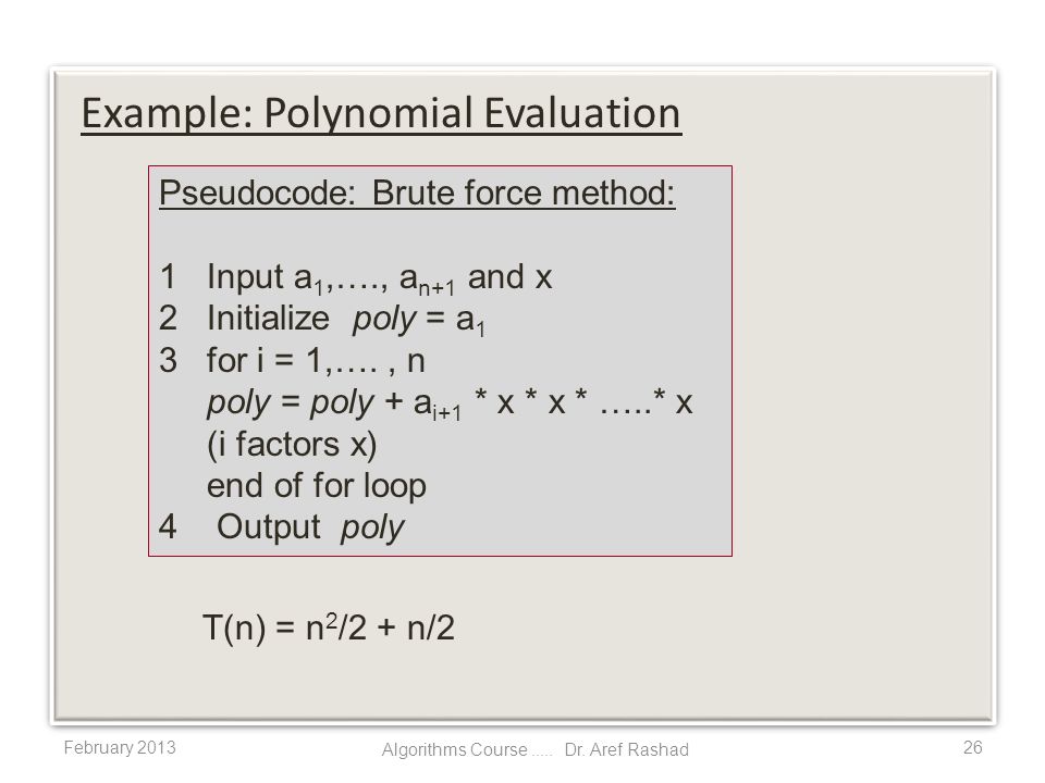 February T(n) = n 2 /2 + n/2 Example: Polynomial Evaluation Pseudocode: Brute force method: 1 Input a 1,…., a n+1 and x 2 Initialize poly = a 1 3 for i = 1,…., n poly = poly + a i+1 * x * x * …..* x (i factors x) end of for loop 4 Output poly Algorithms Course.....