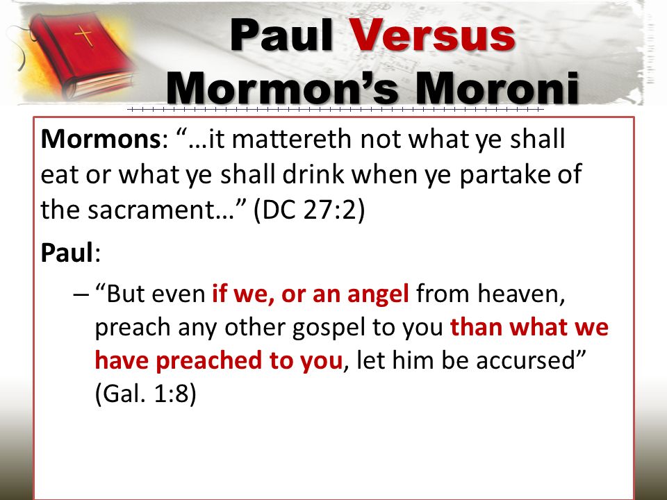 Mormons: …it mattereth not what ye shall eat or what ye shall drink when ye partake of the sacrament… (DC 27:2) Paul: – But even if we, or an angel from heaven, preach any other gospel to you than what we have preached to you, let him be accursed (Gal.