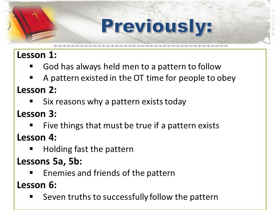 Lesson 1:  God has always held men to a pattern to follow  A pattern existed in the OT time for people to obey Lesson 2:  Six reasons why a pattern exists today Lesson 3:  Five things that must be true if a pattern exists Lesson 4:  Holding fast the pattern Lessons 5a, 5b:  Enemies and friends of the pattern Lesson 6:  Seven truths to successfully follow the pattern
