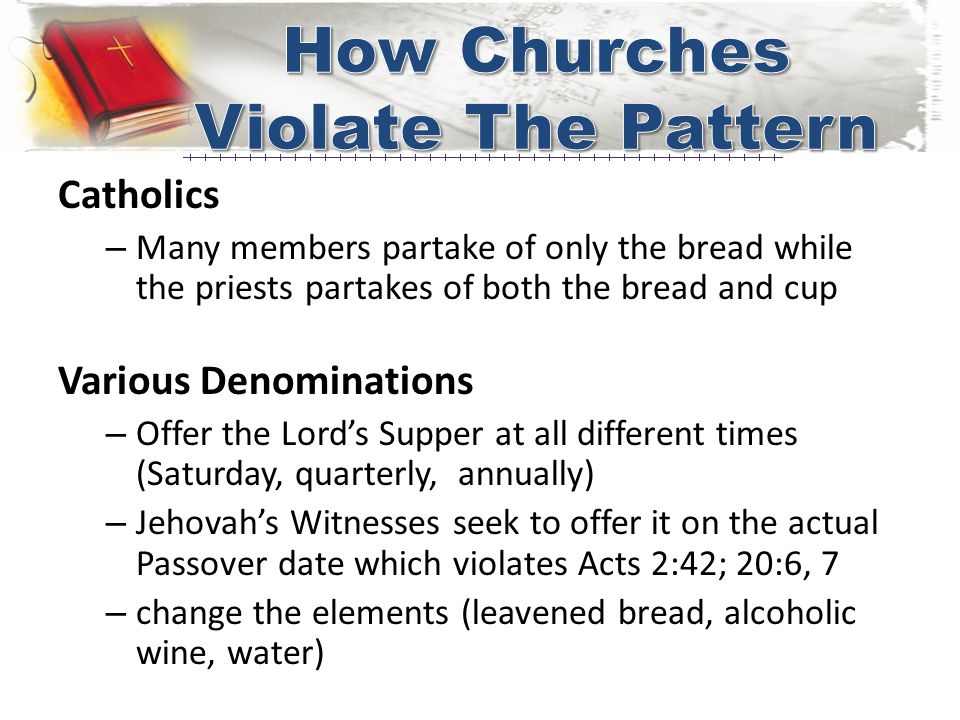 Catholics – Many members partake of only the bread while the priests partakes of both the bread and cup Various Denominations – Offer the Lord’s Supper at all different times (Saturday, quarterly, annually) – Jehovah’s Witnesses seek to offer it on the actual Passover date which violates Acts 2:42; 20:6, 7 – change the elements (leavened bread, alcoholic wine, water)