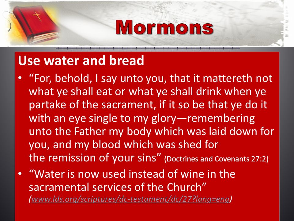 Use water and bread For, behold, I say unto you, that it mattereth not what ye shall eat or what ye shall drink when ye partake of the sacrament, if it so be that ye do it with an eye single to my glory—remembering unto the Father my body which was laid down for you, and my blood which was shed for the remission of your sins (Doctrines and Covenants 27:2) Water is now used instead of wine in the sacramental services of the Church (  lang=eng)  lang=eng Use water and bread For, behold, I say unto you, that it mattereth not what ye shall eat or what ye shall drink when ye partake of the sacrament, if it so be that ye do it with an eye single to my glory—remembering unto the Father my body which was laid down for you, and my blood which was shed for the remission of your sins (Doctrines and Covenants 27:2) Water is now used instead of wine in the sacramental services of the Church (  lang=eng)  lang=eng