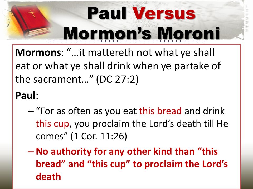 Mormons: …it mattereth not what ye shall eat or what ye shall drink when ye partake of the sacrament… (DC 27:2) Paul: – For as often as you eat this bread and drink this cup, you proclaim the Lord’s death till He comes (1 Cor.