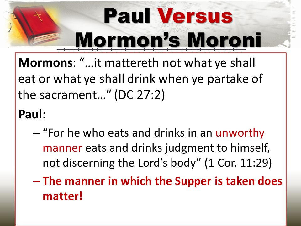 Mormons: …it mattereth not what ye shall eat or what ye shall drink when ye partake of the sacrament… (DC 27:2) Paul: – For he who eats and drinks in an unworthy manner eats and drinks judgment to himself, not discerning the Lord’s body (1 Cor.