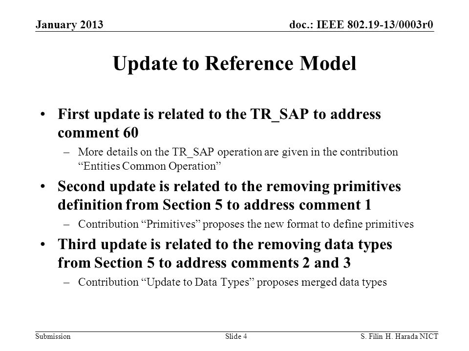 doc.: IEEE /0003r0 Submission Update to Reference Model First update is related to the TR_SAP to address comment 60 –More details on the TR_SAP operation are given in the contribution Entities Common Operation Second update is related to the removing primitives definition from Section 5 to address comment 1 –Contribution Primitives proposes the new format to define primitives Third update is related to the removing data types from Section 5 to address comments 2 and 3 –Contribution Update to Data Types proposes merged data types January 2013 S.
