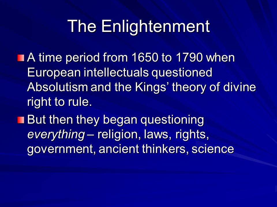 The Enlightenment A time period from 1650 to 1790 when European intellectuals questioned Absolutism and the Kings’ theory of divine right to rule.