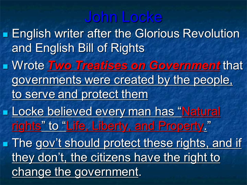 John Locke English writer after the Glorious Revolution and English Bill of Rights English writer after the Glorious Revolution and English Bill of Rights Wrote Two Treatises on Government that governments were created by the people, to serve and protect them Wrote Two Treatises on Government that governments were created by the people, to serve and protect them Locke believed every man has Natural rights to Life, Liberty, and Property. Locke believed every man has Natural rights to Life, Liberty, and Property. The gov’t should protect these rights, and if they don’t, the citizens have the right to change the government.