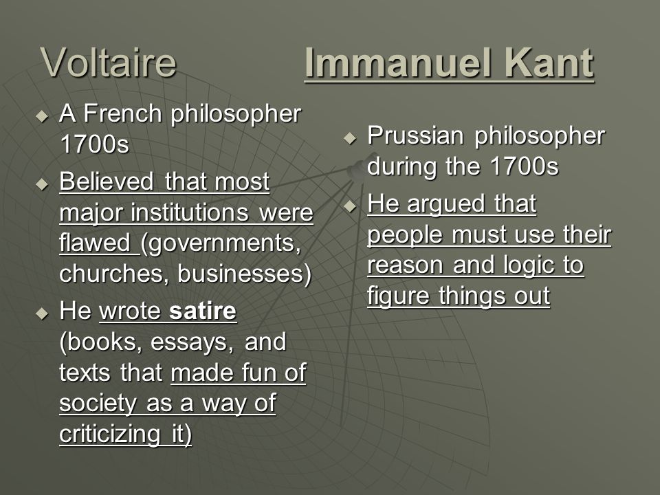 VoltaireImmanuel Kant  A French philosopher 1700s  Believed that most major institutions were flawed (governments, churches, businesses)  He wrote satire (books, essays, and texts that made fun of society as a way of criticizing it)  Prussian philosopher during the 1700s  He argued that people must use their reason and logic to figure things out