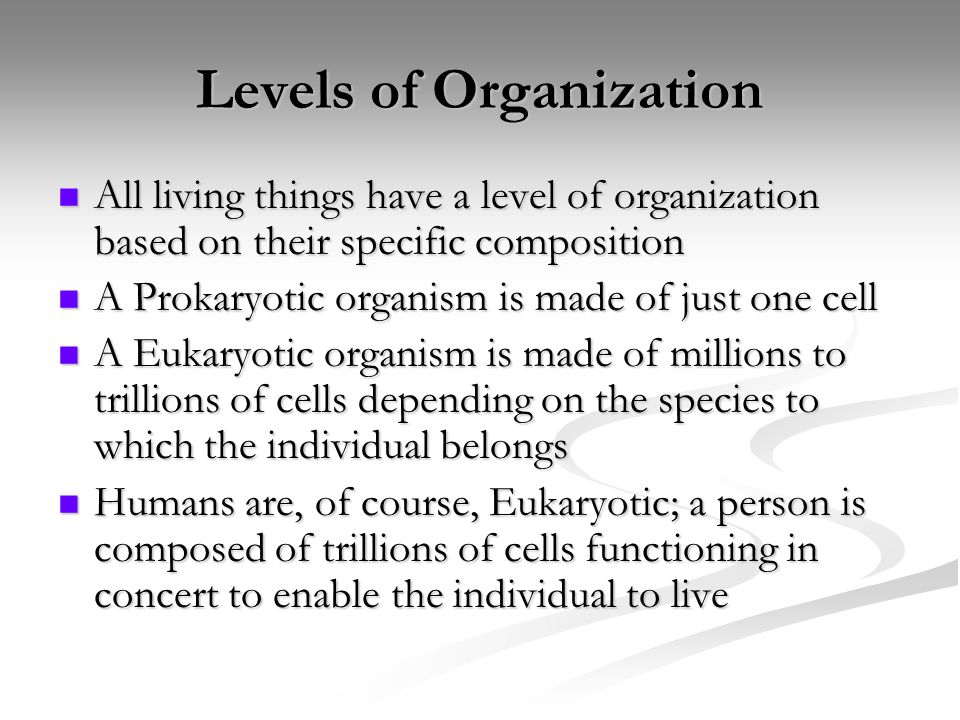 Levels of Organization All living things have a level of organization based on their specific composition All living things have a level of organization based on their specific composition A Prokaryotic organism is made of just one cell A Prokaryotic organism is made of just one cell A Eukaryotic organism is made of millions to trillions of cells depending on the species to which the individual belongs A Eukaryotic organism is made of millions to trillions of cells depending on the species to which the individual belongs Humans are, of course, Eukaryotic; a person is composed of trillions of cells functioning in concert to enable the individual to live Humans are, of course, Eukaryotic; a person is composed of trillions of cells functioning in concert to enable the individual to live