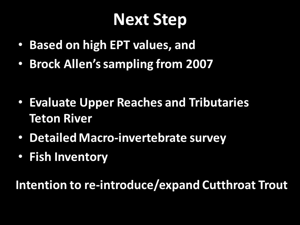 Next Step Based on high EPT values, and Brock Allen’s sampling from 2007 Evaluate Upper Reaches and Tributaries Teton River Detailed Macro-invertebrate survey Fish Inventory Intention to re-introduce/expand Cutthroat Trout