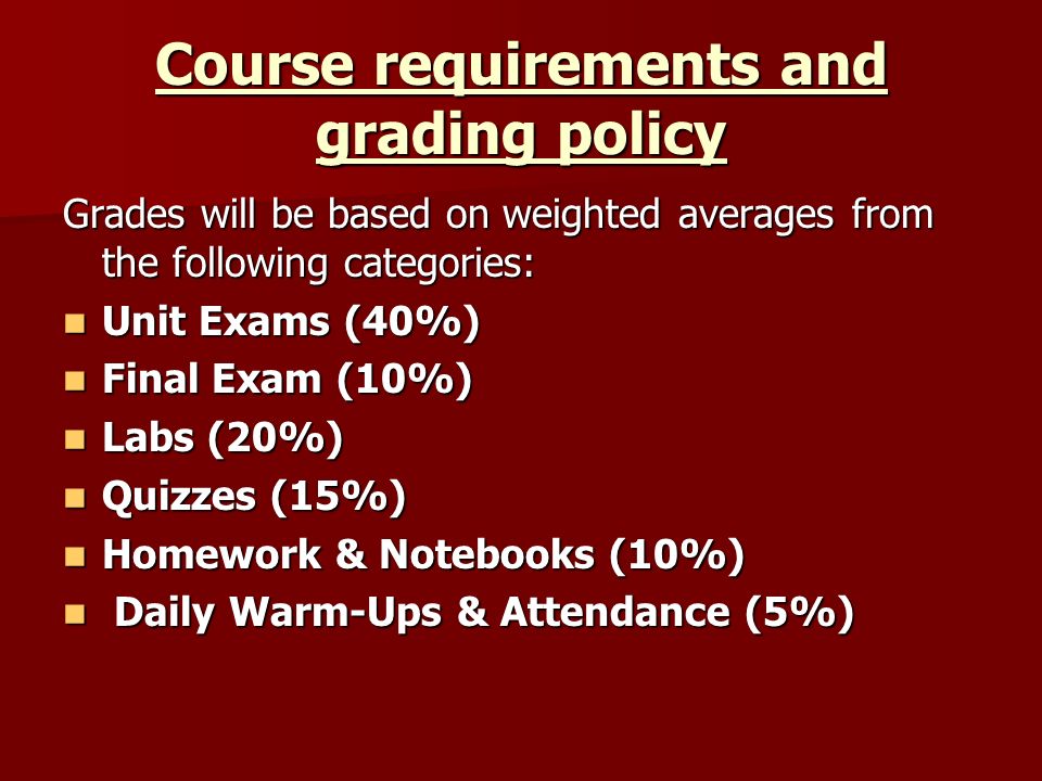 Course requirements and grading policy Grades will be based on weighted averages from the following categories: Unit Exams (40%) Unit Exams (40%) Final Exam (10%) Final Exam (10%) Labs (20%) Labs (20%) Quizzes (15%) Quizzes (15%) Homework & Notebooks (10%) Homework & Notebooks (10%) Daily Warm-Ups & Attendance (5%) Daily Warm-Ups & Attendance (5%)