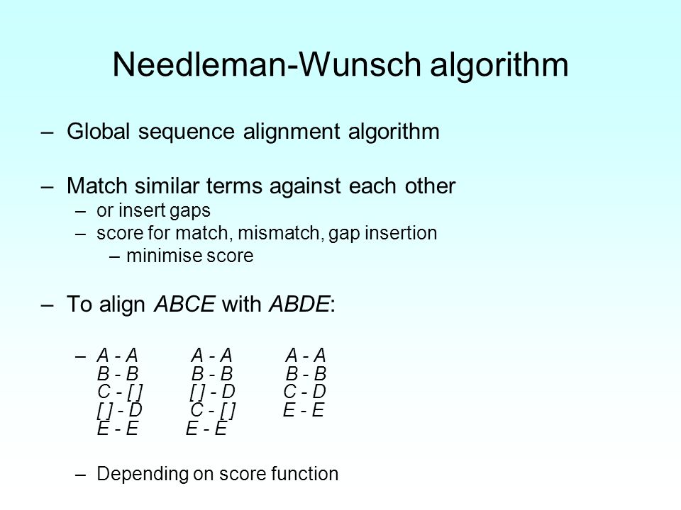 Needleman-Wunsch algorithm –Global sequence alignment algorithm –Match similar terms against each other –or insert gaps –score for match, mismatch, gap insertion –minimise score –To align ABCE with ABDE: –A - A A - A A - A B - B B - B B - B C - [ ] [ ] - D C - D [ ] - D C - [ ] E - E E - E E - E –Depending on score function