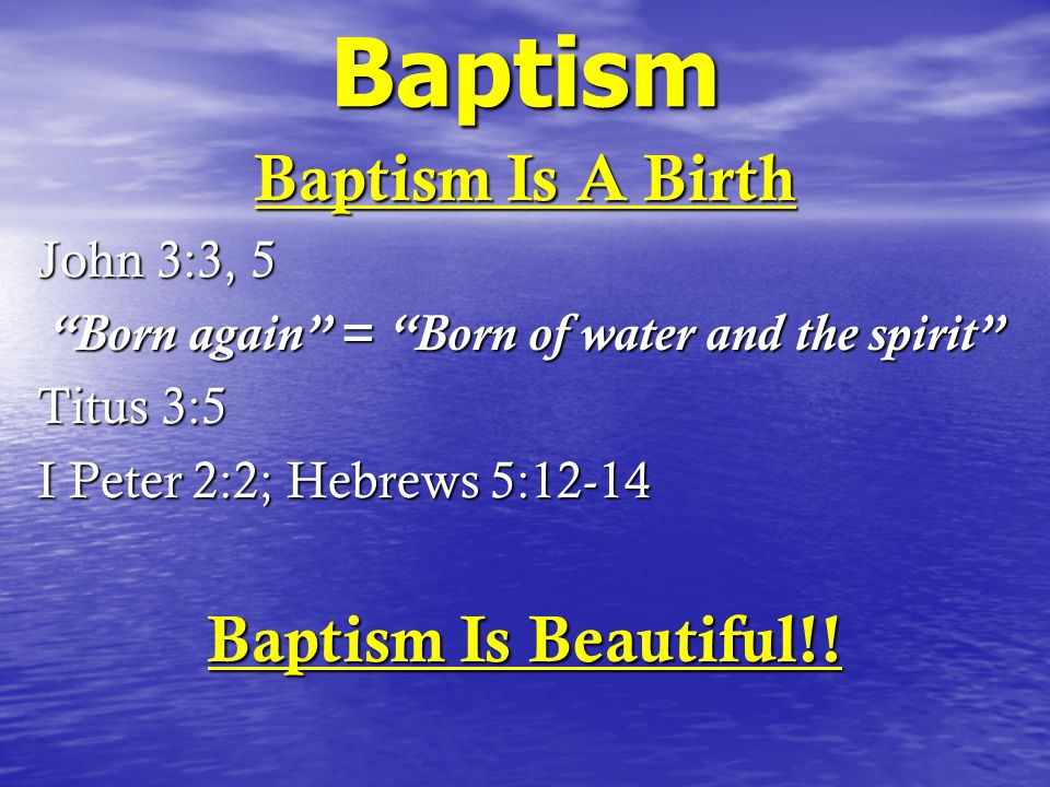 Baptism Baptism Is A Birth John 3:3, 5 Born again = Born of water and the spirit Titus 3:5 I Peter 2:2; Hebrews 5:12-14 Baptism Is Beautiful!!
