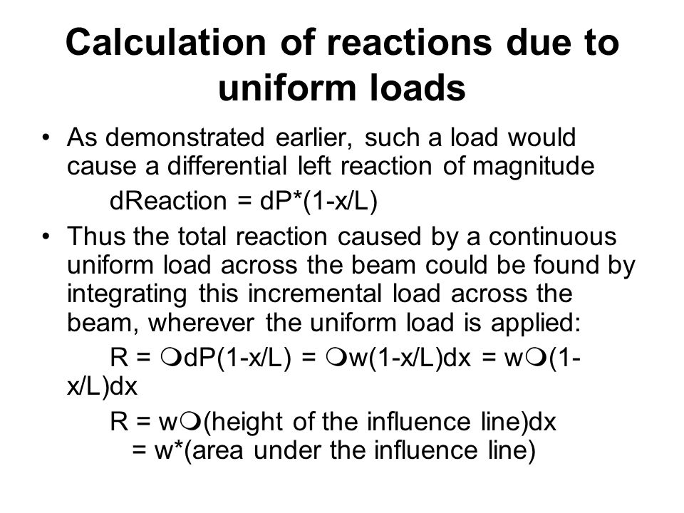 Calculation of reactions due to uniform loads As demonstrated earlier, such a load would cause a differential left reaction of magnitude dReaction = dP*(1-x/L) Thus the total reaction caused by a continuous uniform load across the beam could be found by integrating this incremental load across the beam, wherever the uniform load is applied: R =  dP(1-x/L) =  w(1-x/L)dx = w  (1- x/L)dx R = w  (height of the influence line)dx = w*(area under the influence line)