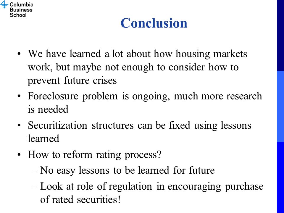 Conclusion We have learned a lot about how housing markets work, but maybe not enough to consider how to prevent future crises Foreclosure problem is ongoing, much more research is needed Securitization structures can be fixed using lessons learned How to reform rating process.