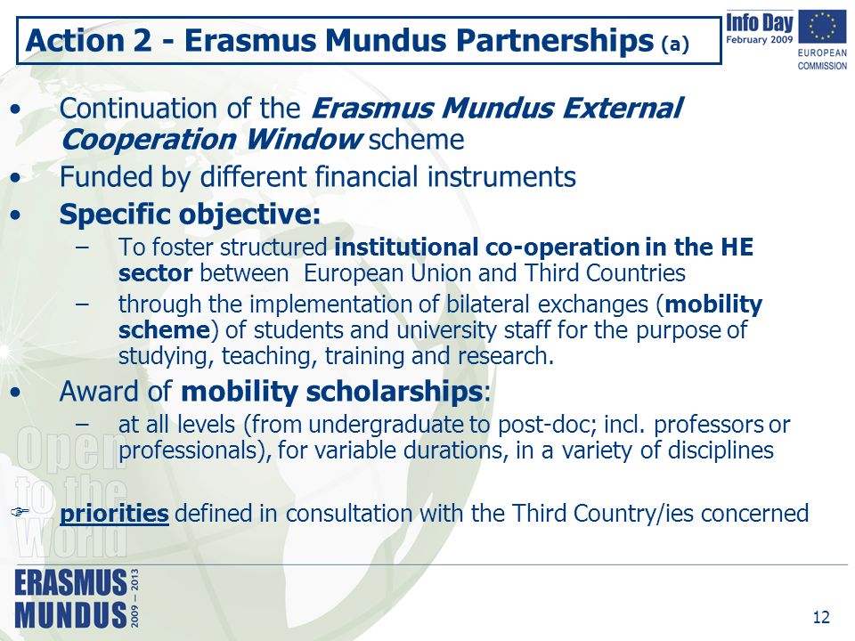 12 Action 2 - Erasmus Mundus Partnerships (a) Continuation of the Erasmus Mundus External Cooperation Window scheme Funded by different financial instruments Specific objective: –To foster structured institutional co-operation in the HE sector between European Union and Third Countries –through the implementation of bilateral exchanges (mobility scheme) of students and university staff for the purpose of studying, teaching, training and research.