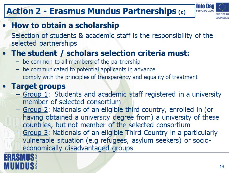 14 Action 2 - Erasmus Mundus Partnerships (c) How to obtain a scholarship Selection of students & academic staff is the responsibility of the selected partnerships The student / scholars selection criteria must: –be common to all members of the partnership –be communicated to potential applicants in advance –comply with the principles of transparency and equality of treatment Target groups –Group 1: Students and academic staff registered in a university member of selected consortium –Group 2: Nationals of an eligible third country, enrolled in (or having obtained a university degree from) a university of these countries, but not member of the selected consortium –Group 3: Nationals of an eligible Third Country in a particularly vulnerable situation (e.g refugees, asylum seekers) or socio- economically disadvantaged groups