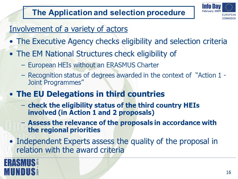 16 The Application and selection procedure Involvement of a variety of actors The Executive Agency checks eligibility and selection criteria The EM National Structures check eligibility of –European HEIs without an ERASMUS Charter –Recognition status of degrees awarded in the context of Action 1 - Joint Programmes The EU Delegations in third countries –check the eligibility status of the third country HEIs involved (in Action 1 and 2 proposals) –Assess the relevance of the proposals in accordance with the regional priorities Independent Experts assess the quality of the proposal in relation with the award criteria