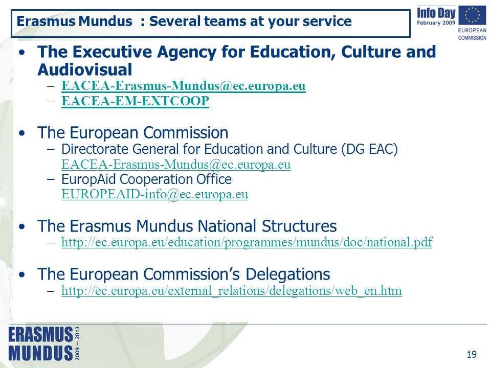 19 Erasmus Mundus : Several teams at your service The Executive Agency for Education, Culture and Audiovisual –EACEA-EM-EXTCOOPEACEA-EM-EXTCOOP The European Commission –Directorate General for Education and Culture (DG EAC) –EuropAid Cooperation Office The Erasmus Mundus National Structures –  The European Commission’s Delegations –