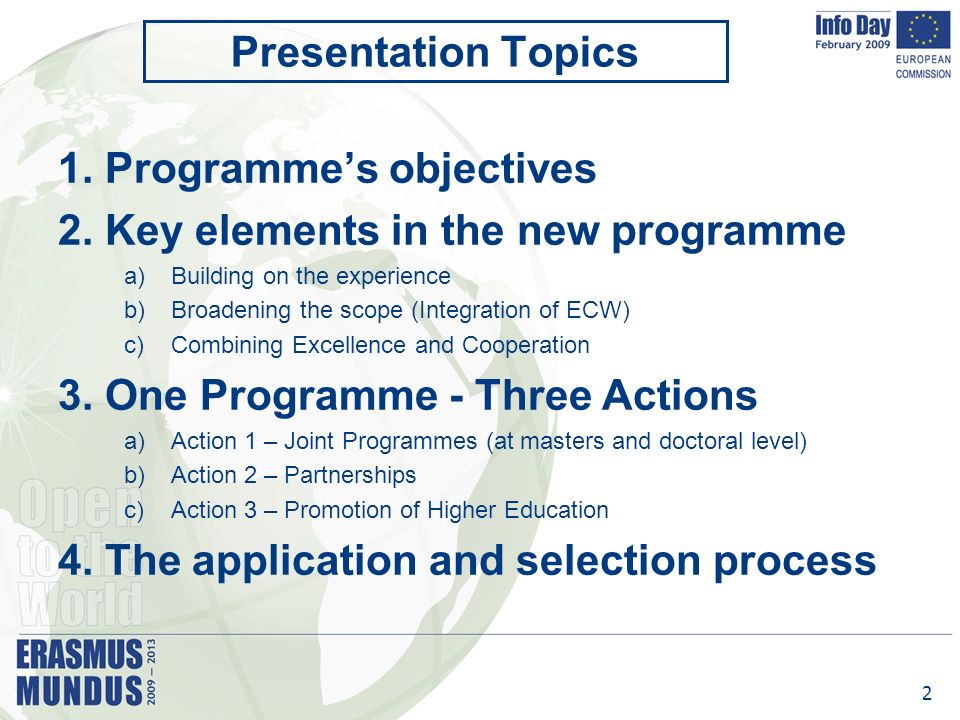 2 Presentation Topics 1.Programme’s objectives 2.Key elements in the new programme a)Building on the experience b)Broadening the scope (Integration of ECW) c)Combining Excellence and Cooperation 3.One Programme - Three Actions a)Action 1 – Joint Programmes (at masters and doctoral level) b)Action 2 – Partnerships c)Action 3 – Promotion of Higher Education 4.The application and selection process