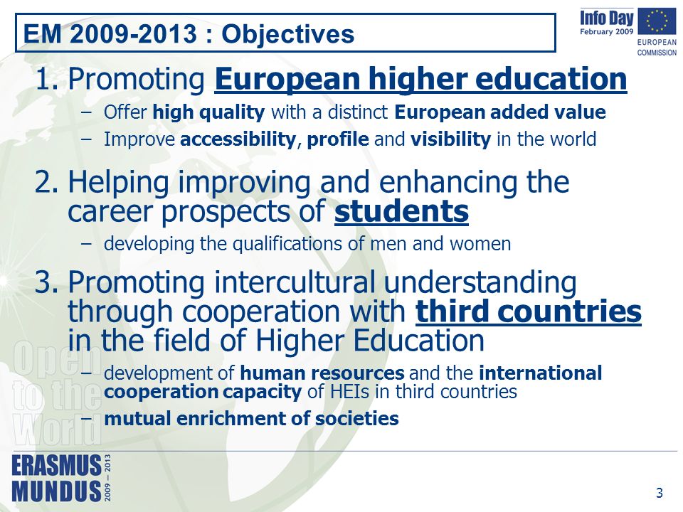 3 EM : Objectives 1.Promoting European higher education –Offer high quality with a distinct European added value –Improve accessibility, profile and visibility in the world 2.Helping improving and enhancing the career prospects of students –developing the qualifications of men and women 3.Promoting intercultural understanding through cooperation with third countries in the field of Higher Education –development of human resources and the international cooperation capacity of HEIs in third countries –mutual enrichment of societies
