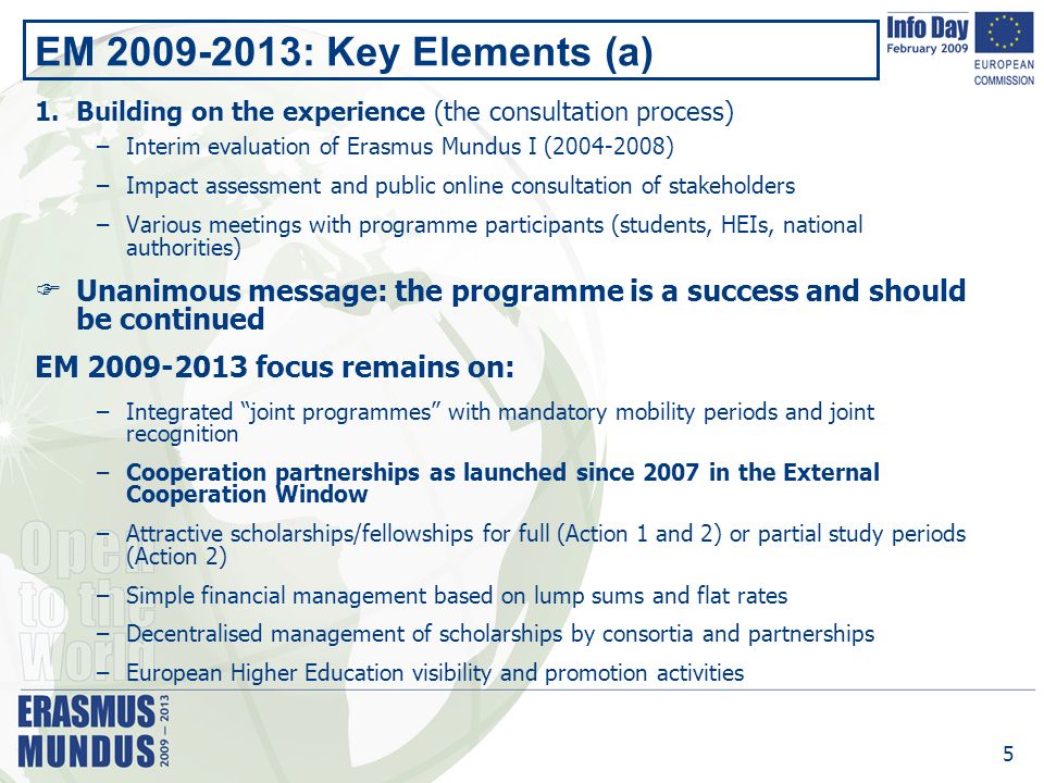 5 EM : Key Elements (a) 1.Building on the experience (the consultation process) –Interim evaluation of Erasmus Mundus I ( ) –Impact assessment and public online consultation of stakeholders –Various meetings with programme participants (students, HEIs, national authorities)  Unanimous message: the programme is a success and should be continued EM focus remains on: –Integrated joint programmes with mandatory mobility periods and joint recognition –Cooperation partnerships as launched since 2007 in the External Cooperation Window –Attractive scholarships/fellowships for full (Action 1 and 2) or partial study periods (Action 2) –Simple financial management based on lump sums and flat rates –Decentralised management of scholarships by consortia and partnerships –European Higher Education visibility and promotion activities