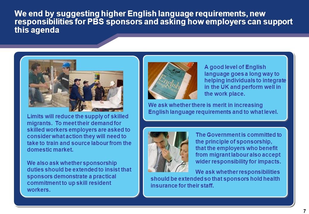 RESTRICTED – POLICY FOR DISCUSSION 7 We end by suggesting higher English language requirements, new responsibilities for PBS sponsors and asking how employers can support this agenda A good level of English language goes a long way to helping individuals to integrate in the UK and perform well in the work place.