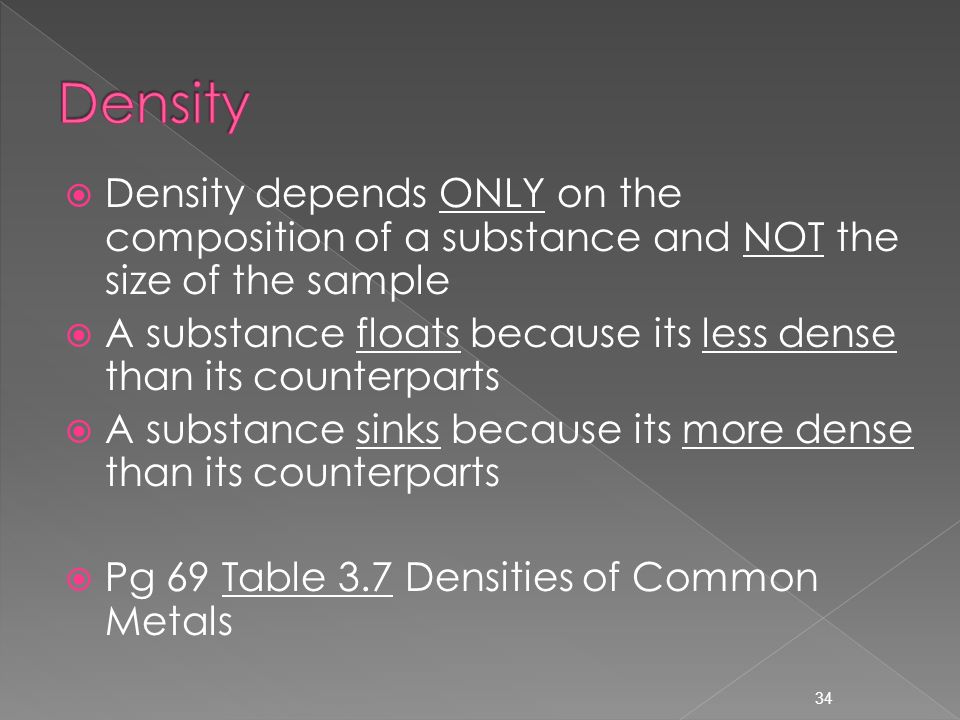 34  Density depends ONLY on the composition of a substance and NOT the size of the sample  A substance floats because its less dense than its counterparts  A substance sinks because its more dense than its counterparts  Pg 69 Table 3.7 Densities of Common Metals