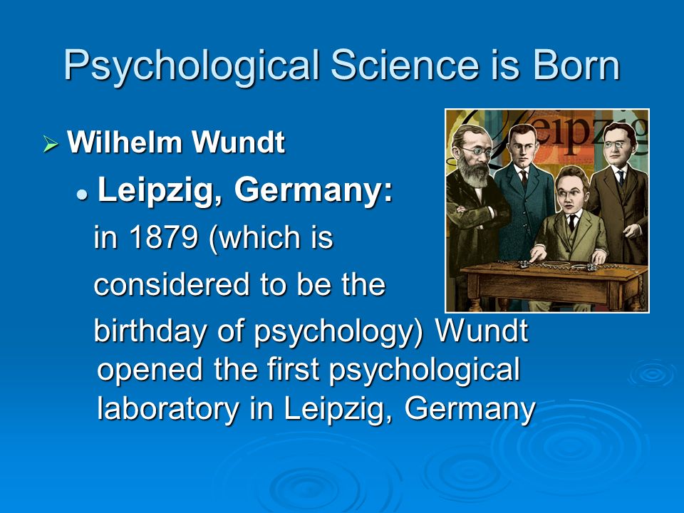 Psychological Science is Born  Wilhelm Wundt Leipzig, Germany: Leipzig, Germany: in 1879 (which is in 1879 (which is considered to be the considered to be the birthday of psychology) Wundt opened the first psychological laboratory in Leipzig, Germany birthday of psychology) Wundt opened the first psychological laboratory in Leipzig, Germany
