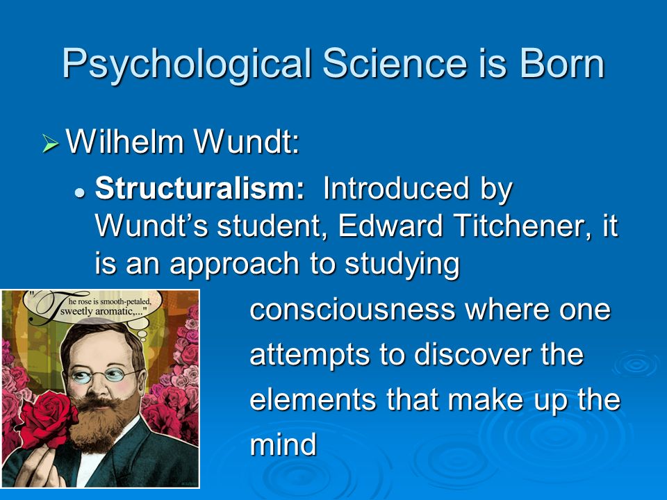 Psychological Science is Born  Wilhelm Wundt: Structuralism: Introduced by Wundt’s student, Edward Titchener, it is an approach to studying Structuralism: Introduced by Wundt’s student, Edward Titchener, it is an approach to studying consciousness where one consciousness where one attempts to discover the attempts to discover the elements that make up the elements that make up the mind mind