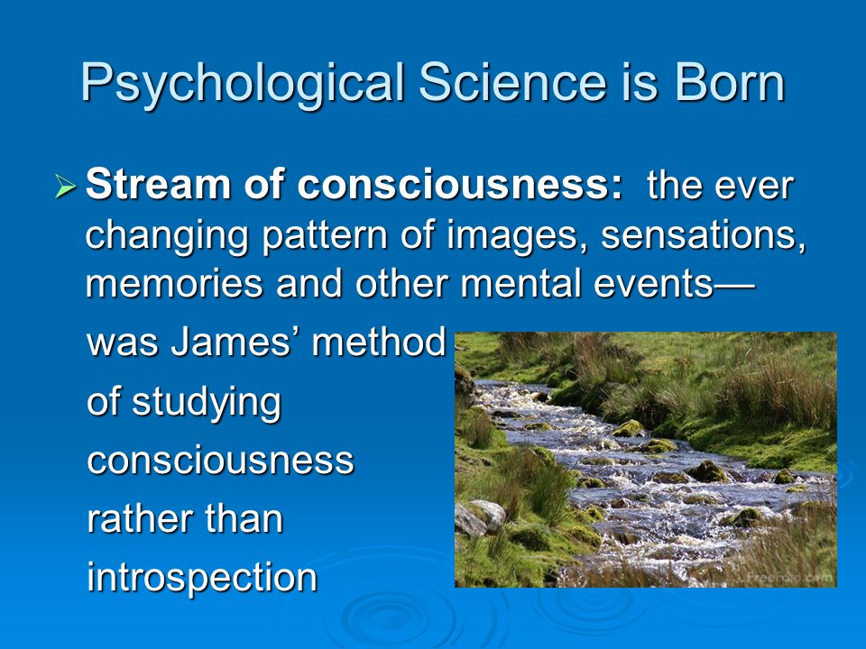 Psychological Science is Born  Stream of consciousness: the ever changing pattern of images, sensations, memories and other mental events— was James’ method was James’ method of studying of studying consciousness consciousness rather than rather than introspection introspection
