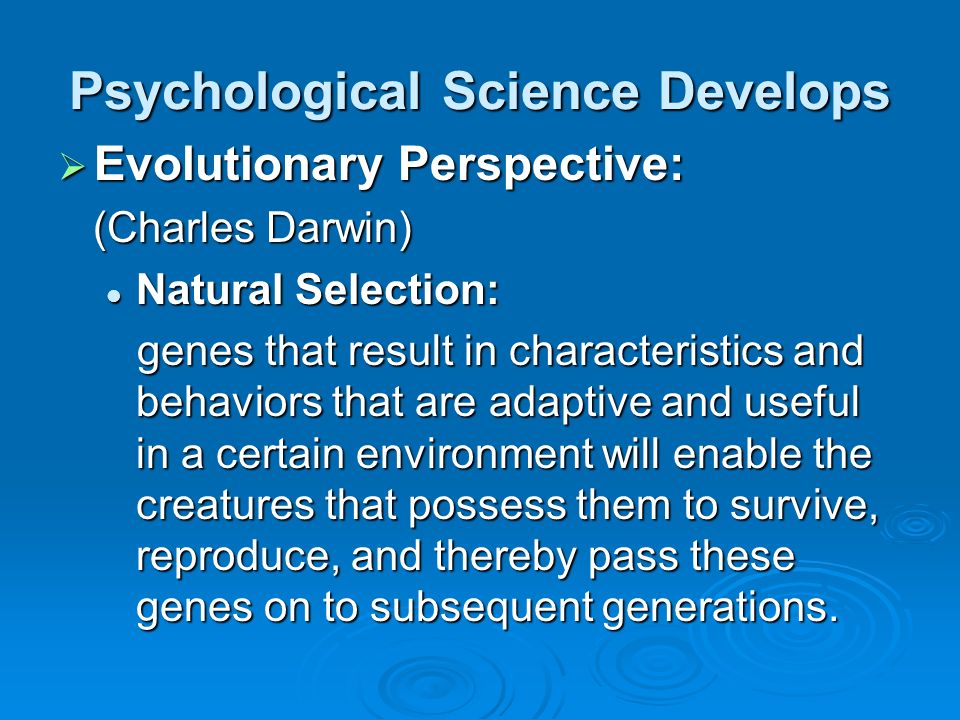 Psychological Science Develops  Evolutionary Perspective: (Charles Darwin) (Charles Darwin) Natural Selection: Natural Selection: genes that result in characteristics and behaviors that are adaptive and useful in a certain environment will enable the creatures that possess them to survive, reproduce, and thereby pass these genes on to subsequent generations.